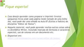 Fique esperto!
 Caso deseje aprender como preparar e imprimir livretos
(pequenos livros onde cada página mede metade de uma folha
A4), você pode dar uma olhada na Aula 07 (Estilos e Índices) da
disciplina “Editor de Textos”;
 Naquele material, você pode aprender muitas outras coisas sobre
o LibreOffice Writer, incluindo inserção de fórmulas e caracteres
especiais, uso de colunas em um documento etc.
 Disponível em:
https://christianosantos.com/cursos/editor-de-textos/
 