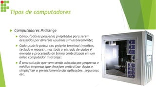 Tipos de computadores
 Computadores Midrange
 Computadores pequenos projetados para serem
acessados por diversos usuários simultaneamente;
 Cada usuário possui seu próprio terminal (monitor,
teclado e mouse), mas toda a entrada de dados é
enviada e processada de forma centralizada em um
único computador midrange;
 É uma solução que vem sendo adotada por pequenas e
médias empresas que desejam centralizar dados e
simplificar o gerenciamento das aplicações, segurança
etc.
 
