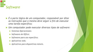 Software
 É a parte lógica de um computador, responsável por ditar
as instruções que o mesmo deve seguir a fim de executar
uma tarefa específica;
 Um computador pode executar diversos tipos de software:
 Sistemas Operacionais;
 Softwares de Office;
 Softwares para uso específico;
 Aplicativos web;
 Aplicativos para dispositivos móveis.
 