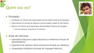 Quem sou eu?
 Formação:
 Graduado em Ciência da Computação (Universidade Federal de Sergipe);
 Especialista em Gestão de Negócios (Universidade Cidade de São Paulo);
 Mestre em Ciência da Computação (Universidade Federal de Sergipe);
 Linha de pesquisa: Engenharia de Software.
 Áreas de Interesse:
 Informática Educativa (Jogos Educativos e Ambientes Virtuais de
Aprendizagem);
 Engenharia de Software (Desenvolvimento Dirigido por Modelos);
 Computação Inteligente (Geração de Linguagem Natural).
 