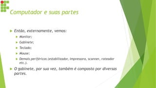 Computador e suas partes
 Então, externamente, vemos:
 Monitor;
 Gabinete;
 Teclado;
 Mouse;
 Demais periféricos (estabilizador, impressora, scanner, roteador
etc.).
 O gabinete, por sua vez, também é composto por diversas
partes.
 
