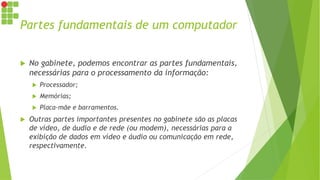 Partes fundamentais de um computador
 No gabinete, podemos encontrar as partes fundamentais,
necessárias para o processamento da informação:
 Processador;
 Memórias;
 Placa-mãe e barramentos.
 Outras partes importantes presentes no gabinete são as placas
de vídeo, de áudio e de rede (ou modem), necessárias para a
exibição de dados em vídeo e áudio ou comunicação em rede,
respectivamente.
 