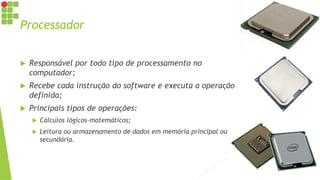 Processador
 Responsável por todo tipo de processamento no
computador;
 Recebe cada instrução do software e executa a operação
definida;
 Principais tipos de operações:
 Cálculos lógicos-matemáticos;
 Leitura ou armazenamento de dados em memória principal ou
secundária.
 
