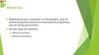 Memórias
 Responsáveis por armazenar as informações, seja de
forma temporária (durante a execução de programas),
seja de forma persistente;
 Há dois tipos de memória:
 Memória principal;
 Memória secundária.
 