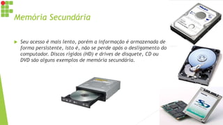 Memória Secundária
 Seu acesso é mais lento, porém a informação é armazenada de
forma persistente, isto é, não se perde após o desligamento do
computador. Discos rígidos (HD) e drives de disquete, CD ou
DVD são alguns exemplos de memória secundária.
 