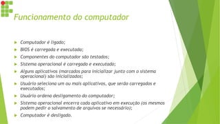 Funcionamento do computador
 Computador é ligado;
 BIOS é carregada e executada;
 Componentes do computador são testados;
 Sistema operacional é carregado e executado;
 Alguns aplicativos (marcados para inicializar junto com o sistema
operacional) são inicializados;
 Usuário seleciona um ou mais aplicativos, que serão carregados e
executados;
 Usuário ordena desligamento do computador;
 Sistema operacional encerra cada aplicativo em execução (os mesmos
podem pedir o salvamento de arquivos se necessário);
 Computador é desligado.
 