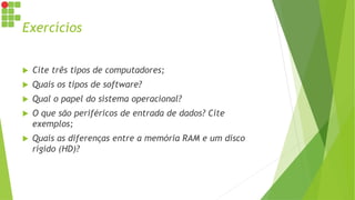 Exercícios
 Cite três tipos de computadores;
 Quais os tipos de software?
 Qual o papel do sistema operacional?
 O que são periféricos de entrada de dados? Cite
exemplos;
 Quais as diferenças entre a memória RAM e um disco
rígido (HD)?
 