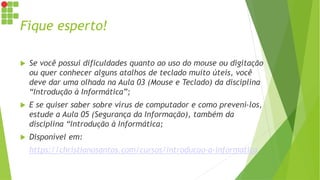Fique esperto!
 Se você possui dificuldades quanto ao uso do mouse ou digitação
ou quer conhecer alguns atalhos de teclado muito úteis, você
deve dar uma olhada na Aula 03 (Mouse e Teclado) da disciplina
“Introdução à Informática”;
 E se quiser saber sobre vírus de computador e como preveni-los,
estude a Aula 05 (Segurança da Informação), também da
disciplina “Introdução à Informática;
 Disponível em:
https://christianosantos.com/cursos/introducao-a-informatica
 