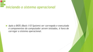 Iniciando o sistema operacional
 Após a BIOS (Basic I/O System) ser carregada e executada
e componentes do computador serem testados, é hora de
carregar o sistema operacional.
 