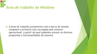 Área de trabalho do Windows
 A área de trabalho juntamente com a barra de tarefas
compõem a primeira tela carregada pelo sistema
operacional, a partir da qual podemos acessar os diversos
programas e funcionalidades do sistema.
 