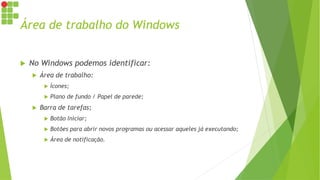 Área de trabalho do Windows
 No Windows podemos identificar:
 Área de trabalho:
 Ícones;
 Plano de fundo / Papel de parede;
 Barra de tarefas;
 Botão Iniciar;
 Botões para abrir novos programas ou acessar aqueles já executando;
 Área de notificação.
 
