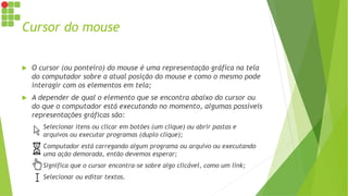 Cursor do mouse
 O cursor (ou ponteiro) do mouse é uma representação gráfica na tela
do computador sobre a atual posição do mouse e como o mesmo pode
interagir com os elementos em tela;
 A depender de qual o elemento que se encontra abaixo do cursor ou
do que o computador está executando no momento, algumas possíveis
representações gráficas são:
 Selecionar itens ou clicar em botões (um clique) ou abrir pastas e
arquivos ou executar programas (duplo clique);
 Computador está carregando algum programa ou arquivo ou executando
uma ação demorada, então devemos esperar;
 Significa que o cursor encontra-se sobre algo clicável, como um link;
 Selecionar ou editar textos.
 