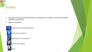 Ícones
 São figuras representando arquivos, programas ou atalhos, através dos quais
podemos acessá-los;
 Alguns exemplos:
 Atalho para o Windows Explorer;
 Atalho para a lixeira;
 Atalho para um programa;
 Arquivo de imagem;
 Pasta.
 