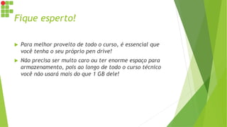 Fique esperto!
 Para melhor proveito de todo o curso, é essencial que
você tenha o seu próprio pen drive!
 Não precisa ser muito caro ou ter enorme espaço para
armazenamento, pois ao longo de todo o curso técnico
você não usará mais do que 1 GB dele!
 