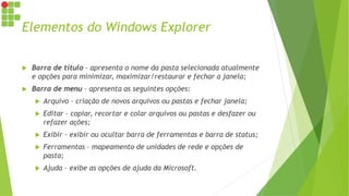 Elementos do Windows Explorer
 Barra de título – apresenta o nome da pasta selecionada atualmente
e opções para minimizar, maximizar/restaurar e fechar a janela;
 Barra de menu – apresenta as seguintes opções:
 Arquivo – criação de novos arquivos ou pastas e fechar janela;
 Editar – copiar, recortar e colar arquivos ou pastas e desfazer ou
refazer ações;
 Exibir – exibir ou ocultar barra de ferramentas e barra de status;
 Ferramentas – mapeamento de unidades de rede e opções de
pasta;
 Ajuda – exibe as opções de ajuda da Microsoft.
 