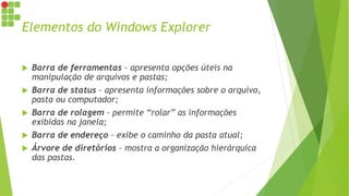 Elementos do Windows Explorer
 Barra de ferramentas – apresenta opções úteis na
manipulação de arquivos e pastas;
 Barra de status – apresenta informações sobre o arquivo,
pasta ou computador;
 Barra de rolagem – permite “rolar” as informações
exibidas na janela;
 Barra de endereço – exibe o caminho da pasta atual;
 Árvore de diretórios – mostra a organização hierárquica
das pastas.
 