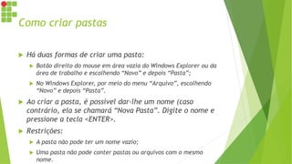 Como criar pastas
 Há duas formas de criar uma pasta:
 Botão direito do mouse em área vazia do Windows Explorer ou da
área de trabalho e escolhendo “Novo” e depois “Pasta”;
 No Windows Explorer, por meio do menu “Arquivo”, escolhendo
“Novo” e depois “Pasta”.
 Ao criar a pasta, é possível dar-lhe um nome (caso
contrário, ela se chamará “Nova Pasta”. Digite o nome e
pressione a tecla <ENTER>.
 Restrições:
 A pasta não pode ter um nome vazio;
 Uma pasta não pode conter pastas ou arquivos com o mesmo
nome.
 