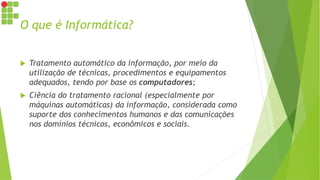 O que é Informática?
 Tratamento automático da informação, por meio da
utilização de técnicas, procedimentos e equipamentos
adequados, tendo por base os computadores;
 Ciência do tratamento racional (especialmente por
máquinas automáticas) da informação, considerada como
suporte dos conhecimentos humanos e das comunicações
nos domínios técnicos, econômicos e sociais.
 