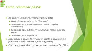 Como renomear pastas
 Há quatro formas de renomear uma pasta:
 Botão direito na pasta, opção “Renomear”;
 Seleciona a pasta e seleciona menu “Arquivo”, opção
“Renomear”;
 Seleciona a pasta e depois efetua um clique normal sobre seu
nome;
 Seleciona a pasta e aperta F2.
 Após ativar a opção de renomear, digite o novo nome e
pressione a tecla <ENTER> para confirmar;
 Caso deseje cancelar o processo, pressione a tecla <ESC>.
 