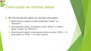 Como copiar ou recortar pastas
 Há três formas de copiar ou recortar uma pasta:
 Botão direito na pasta e então escolhendo “Copiar” ou
“Recortar”;
 Selecionando a pasta, escolhendo o menu “Editar” e então a
opção “Copiar” ou “Recortar”;
 Selecionando a pasta e pressionando então as teclas <CTRL> + <C>
para copiar ou <CTRL> + <X> para recortar.
 