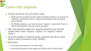 Como criar arquivos
 Há duas formas de criar um arquivo vazio:
 Botão direito do mouse em área vazia do Windows Explorer ou da área de
trabalho e escolhendo “Novo” e depois selecionando o tipo de arquivo
que se deseja;
 No Windows Explorer, por meio do menu “Arquivo”, escolhendo “Novo” e
depois selecionando o tipo de arquivo desejado.
 Obs: Cada aplicativo pode criar arquivos específicos por meio de
opções como o menu “Arquivo  Salvar” ou “Arquivo  Salvar
Como”;
 De forma análoga à criação de pastas, é possível dar-lhe um nome.
Digite o nome e pressione a tecla <ENTER>.
 Restrições:
 Um arquivo não pode ter um nome vazio;
 Uma pasta não pode conter pastas ou arquivos com o mesmo nome.
 