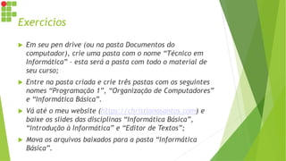 Exercícios
 Em seu pen drive (ou na pasta Documentos do
computador), crie uma pasta com o nome “Técnico em
Informática” – esta será a pasta com todo o material de
seu curso;
 Entre na pasta criada e crie três pastas com os seguintes
nomes “Programação 1”, “Organização de Computadores”
e “Informática Básica”.
 Vá até o meu website (https://christianosantos.com) e
baixe os slides das disciplinas “Informática Básica”,
“Introdução à Informática” e “Editor de Textos”;
 Mova os arquivos baixados para a pasta “Informática
Básica”.
 