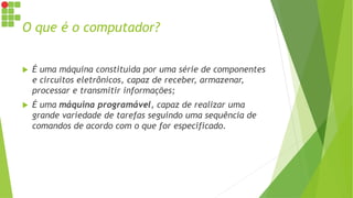 O que é o computador?
 É uma máquina constituída por uma série de componentes
e circuitos eletrônicos, capaz de receber, armazenar,
processar e transmitir informações;
 É uma máquina programável, capaz de realizar uma
grande variedade de tarefas seguindo uma sequência de
comandos de acordo com o que for especificado.
 