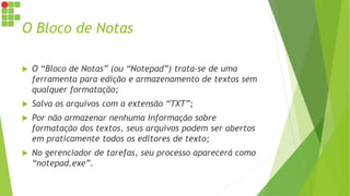 O Bloco de Notas
 O “Bloco de Notas” (ou “Notepad”) trata-se de uma
ferramenta para edição e armazenamento de textos sem
qualquer formatação;
 Salva os arquivos com a extensão “TXT”;
 Por não armazenar nenhuma informação sobre
formatação dos textos, seus arquivos podem ser abertos
em praticamente todos os editores de texto;
 No gerenciador de tarefas, seu processo aparecerá como
“notepad.exe”.
 