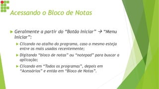 Acessando o Bloco de Notas
 Geralmente a partir do “Botão Iniciar”  “Menu
Iniciar”:
 Clicando no atalho do programa, caso o mesmo esteja
entre os mais usados recentemente;
 Digitando “bloco de notas” ou “notepad” para buscar a
aplicação;
 Clicando em “Todos os programas”, depois em
“Acessórios” e então em “Bloco de Notas”.
 