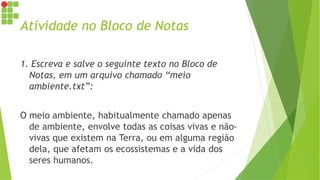 Atividade no Bloco de Notas
1. Escreva e salve o seguinte texto no Bloco de
Notas, em um arquivo chamado “meio
ambiente.txt”:
O meio ambiente, habitualmente chamado apenas
de ambiente, envolve todas as coisas vivas e não-
vivas que existem na Terra, ou em alguma região
dela, que afetam os ecossistemas e a vida dos
seres humanos.
 