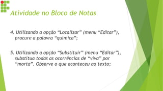Atividade no Bloco de Notas
4. Utilizando a opção “Localizar” (menu “Editar”),
procure a palavra “química”;
5. Utilizando a opção “Substituir” (menu “Editar”),
substitua todas as ocorrências de “viva” por
“morta”. Observe o que aconteceu ao texto;
 
