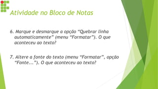 Atividade no Bloco de Notas
6. Marque e desmarque a opção “Quebrar linha
automaticamente” (menu “Formatar”). O que
aconteceu ao texto?
7. Altere a fonte do texto (menu “Formatar”, opção
“Fonte...”). O que aconteceu ao texto?
 