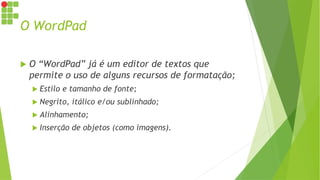 O WordPad
 O “WordPad” já é um editor de textos que
permite o uso de alguns recursos de formatação;
 Estilo e tamanho de fonte;
 Negrito, itálico e/ou sublinhado;
 Alinhamento;
 Inserção de objetos (como imagens).
 