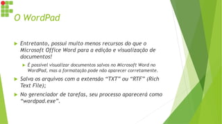 O WordPad
 Entretanto, possui muito menos recursos do que o
Microsoft Office Word para a edição e visualização de
documentos!
 É possível visualizar documentos salvos no Microsoft Word no
WordPad, mas a formatação pode não aparecer corretamente.
 Salva os arquivos com a extensão “TXT” ou “RTF” (Rich
Text File);
 No gerenciador de tarefas, seu processo aparecerá como
“wordpad.exe”.
 