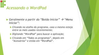 Acessando o WordPad
 Geralmente a partir do “Botão Iniciar”  “Menu
Iniciar”:
 Clicando no atalho do programa, caso o mesmo esteja
entre os mais usados recentemente;
 Digitando “WordPad” para buscar a aplicação;
 Clicando em “Todos os programas”, depois em
“Acessórios” e então em “WordPad”.
 