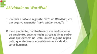 Atividade no WordPad
1. Escreva e salve o seguinte texto no WordPad, em
um arquivo chamado “meio ambiente.rtf”:
O meio ambiente, habitualmente chamado apenas
de ambiente, envolve todas as coisas vivas e não-
vivas que existem na Terra, ou em alguma região
dela, que afetam os ecossistemas e a vida dos
seres humanos.
 