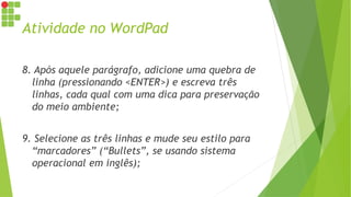 Atividade no WordPad
8. Após aquele parágrafo, adicione uma quebra de
linha (pressionando <ENTER>) e escreva três
linhas, cada qual com uma dica para preservação
do meio ambiente;
9. Selecione as três linhas e mude seu estilo para
“marcadores” (“Bullets”, se usando sistema
operacional em inglês);
 