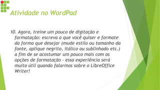 Atividade no WordPad
10. Agora, treine um pouco de digitação e
formatação: escreva o que você quiser e formate
da forma que desejar (mude estilo ou tamanho da
fonte, aplique negrito, itálico ou sublinhado etc.)
a fim de se acostumar um pouco mais com as
opções de formatação – essa experiência será
muito útil quando falarmos sobre o LibreOffice
Writer!
 