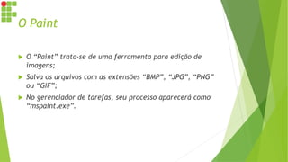 O Paint
 O “Paint” trata-se de uma ferramenta para edição de
imagens;
 Salva os arquivos com as extensões “BMP”, “JPG”, “PNG”
ou “GIF”;
 No gerenciador de tarefas, seu processo aparecerá como
“mspaint.exe”.
 