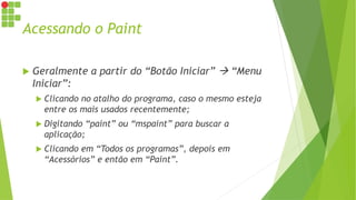Acessando o Paint
 Geralmente a partir do “Botão Iniciar”  “Menu
Iniciar”:
 Clicando no atalho do programa, caso o mesmo esteja
entre os mais usados recentemente;
 Digitando “paint” ou “mspaint” para buscar a
aplicação;
 Clicando em “Todos os programas”, depois em
“Acessórios” e então em “Paint”.
 