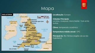 Mapa
Localização: Europa
Cidades Principais:
Londres, Liverpool, Manchester, York entre
outras.
Clima: temperado oceânico
Temperatura média anual: 13ºC
Principal rio: Rio Tâmisa (região da sul da
Inglaterra)

 