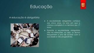 Educação
A educação é obrigatória


A escolaridade obrigatória começa
aos cinco anos, no ano em que a
criança completa 5, e termina aos 17
anos.



Durante a escolaridade obrigatória
não há retenções, ou seja, os alunos
frequentam o ano de acordo com a
sua idade e vão progredindo.

 