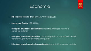 Economia
•

PIB (Produto Interno Bruto): US$ 1,9 trilhões (2006)

•

Renda per Capita: US$ 38.000

•

Principais atividades econômicas: indústria, finanças, turismo e
comércio exterior.

•

Principais produtos exportados: produtos químicos, automóveis, têxteis,
aeronaves, produtos de metal, máquinas.

•

Principais produtos agrícolas produzidos: cereais, trigo, aveia, centeio.

 