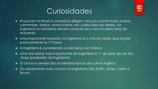 Curiosidades


Enquanto no Brasil os motoristas dirigem veículos automotores (carros,
caminhões, ônibus, motocicletas, etc.) pela faixa da direita, na
Inglaterra os motoristas devem conduzir seus veículos pela faixa da
esquerda.



Uma importante tradição na Inglaterra é o chá da tarde, que ocorre
pontualmente às 17 horas.



A Inglaterra é considerada o país berço do futebol.



Uma das datas mais importantes da Inglaterra é 11 de abril, dia de São
Jorge (padroeiro da Inglaterra).



O chá e a cerveja são as bebidas típicas da cultura inglesa.



Os sobrenomes mais comuns na Inglaterra são: Smith, Jones, Taylor e
Brown.

 