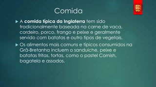 Comida


A comida típica da Inglaterra tem sido
tradicionalmente baseada na carne de vaca,
cordeiro, porco, frango e peixe e geralmente
servido com batatas e outro tipos de vegetais.



Os alimentos mais comuns e típicos consumidos na
Grã-Bretanha incluem o sanduíche, peixe e
batatas fritas, tortas, como o pastel Cornish,
bagatela e assados.

 