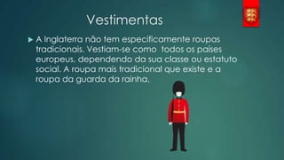 Vestimentas


A Inglaterra não tem especificamente roupas
tradicionais. Vestiam-se como todos os países
europeus, dependendo da sua classe ou estatuto
social. A roupa mais tradicional que existe e a
roupa da guarda da rainha.

 