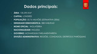 Dados principais:
•

ÁREA: 130.395 KM²

•

CAPITAL: LONDRES

•

POPULAÇÃO: 50,76 MILHÕES (ESTIMATIVA 2006)

•

DENSIDADE DEMOGRÁFICA: 388 HAB/KM2

•

NOME OFICIAL: INGLATERRA

•

NACIONALIDADE: INGLESA

•

GOVERNO: MONARQUIA PARLAMENTARISTA

•

DIVISÃO ADMINISTRATIVA: REGIÕES, CONDADOS, DISTRITOS E PARÓQUIAS

 
