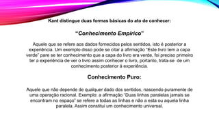 Kant distingue duas formas básicas do ato de conhecer:
“Conhecimento Empírico”
Aquele que se refere aos dados fornecidos pelos sentidos, isto é posterior a
experiência. Um exemplo disso pode se citar a afirmação “Este livro tem a capa
verde” pare se ter conhecimento que a capa do livro era verde, foi preciso primeiro
ter a experiência de ver o livro assim conhecer o livro, portanto, trata-se de um
conhecimento posterior á experiência.
Conhecimento Puro:
Aquele que não depende de qualquer dado dos sentidos, nascendo puramente de
uma operação racional. Exemplo: a afirmação “Duas linhas paralelas jamais se
encontram no espaço” se refere a todas as linhas e não a esta ou aquela linha
paralela. Assim constitui um conhecimento universal.
 