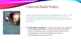 Critica da Razão Pratica
Kant analisa as condições de possibilidade para uma moral
com pretensão universalista e apresenta mais uma vez o
imperativo categórico, forma da lei moral para uma vontade
imperfeita.
 O imperativo categórico - agir de tal modo que a máxima
da sua ação possa valer como lei universal - é tomado
como um fato da razão, a revelar como essência sua
a liberdade da vontade, liberdade que é assim
compreendida como autonomia.
 
