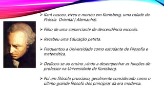 Kant nasceu ,viveu e morreu em Konisberg, uma cidade da
Prússia Oriental ( Alemanha).
Filho de uma comerciante de descendência escocês.
Recebeu uma Educação petista.
Frequentou a Universidade como estudante de Filosofia e
matemática.
Dedicou-se ao ensino ,vindo a desempenhar as funções de
professor na Universidade de Konisberg.
Foi um filósofo prussiano, geralmente considerado como o
último grande filosofo dos princípios da era moderna.
 